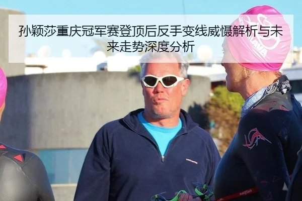 孙颖莎重庆冠军赛登顶后反手变线威慑解析与未来走势深度分析